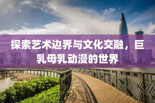 探索艺术边界与文化交融，巨乳母乳动漫的世界