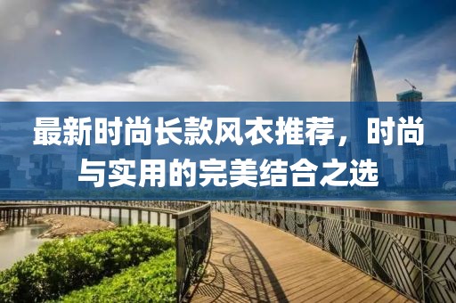 最新时尚长款风衣推荐，时尚与实用的完美结合之选