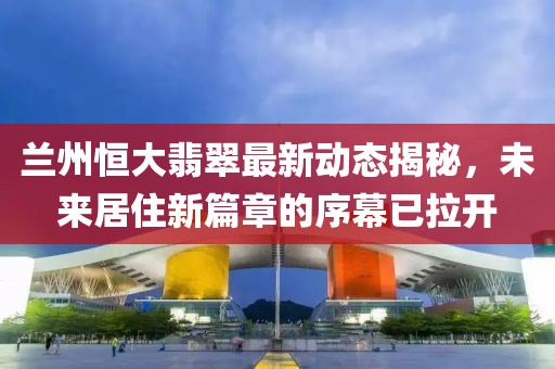 兰州恒大翡翠最新动态揭秘，未来居住新篇章的序幕已拉开
