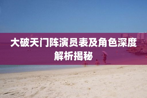 大破天门阵演员表及角色深度解析揭秘