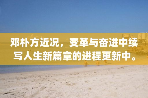 邓朴方近况，变革与奋进中续写人生新篇章的进程更新中。