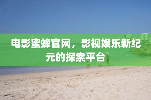 电影蜜蜂官网，影视娱乐新纪元的探索平台
