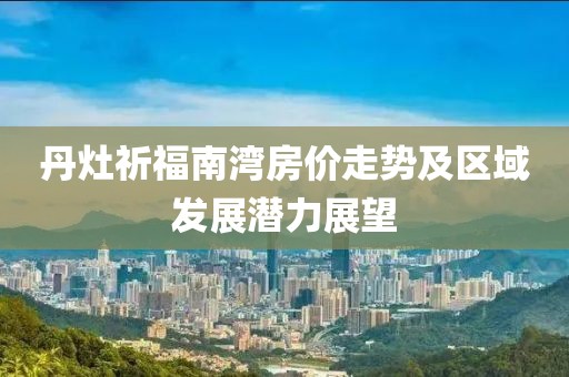 丹灶祈福南湾房价走势及区域发展潜力展望