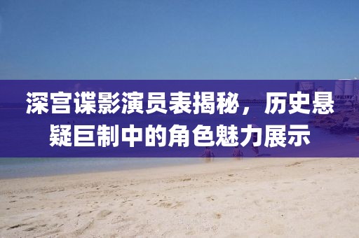 深宫谍影演员表揭秘，历史悬疑巨制中的角色魅力展示