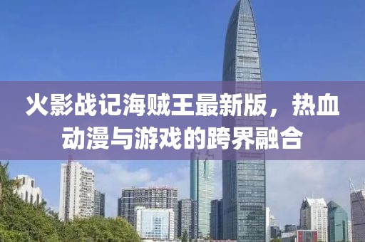 火影战记海贼王最新版，热血动漫与游戏的跨界融合
