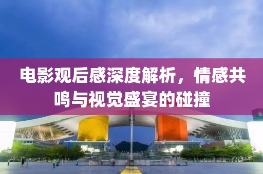 电影观后感深度解析，情感共鸣与视觉盛宴的碰撞