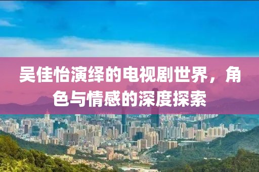 吴佳怡演绎的电视剧世界，角色与情感的深度探索