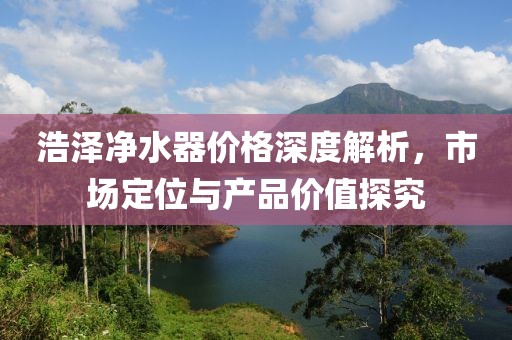 浩泽净水器价格深度解析，市场定位与产品价值探究