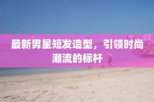 最新男星短发造型，引领时尚潮流的标杆