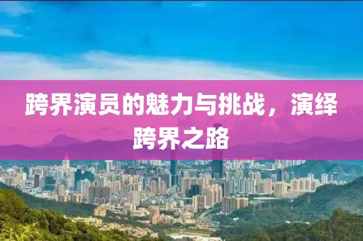跨界演员的魅力与挑战，演绎跨界之路