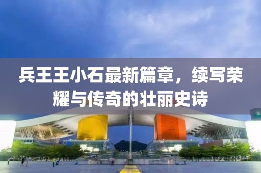 兵王王小石最新篇章，续写荣耀与传奇的壮丽史诗