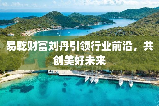 易乾财富刘丹引领行业前沿，共创美好未来