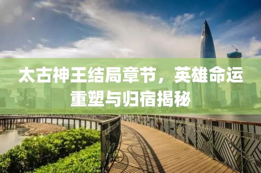 太古神王结局章节，英雄命运重塑与归宿揭秘