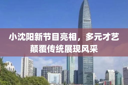 小沈阳新节目亮相，多元才艺颠覆传统展现风采