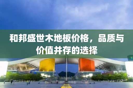 和邦盛世木地板价格，品质与价值并存的选择