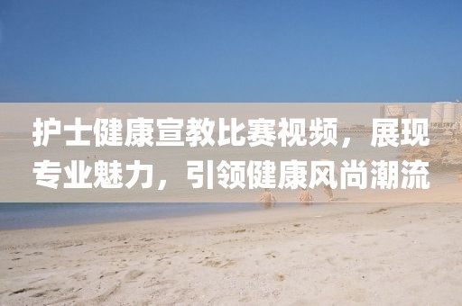 护士健康宣教比赛视频，展现专业魅力，引领健康风尚潮流