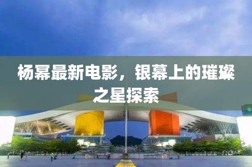 杨幂最新电影，银幕上的璀璨之星探索