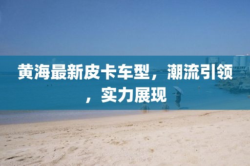 黄海最新皮卡车型，潮流引领，实力展现