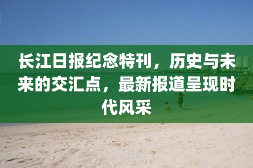 长江日报纪念特刊，历史与未来的交汇点，最新报道呈现时代风采