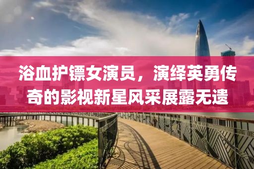 浴血护镖女演员，演绎英勇传奇的影视新星风采展露无遗
