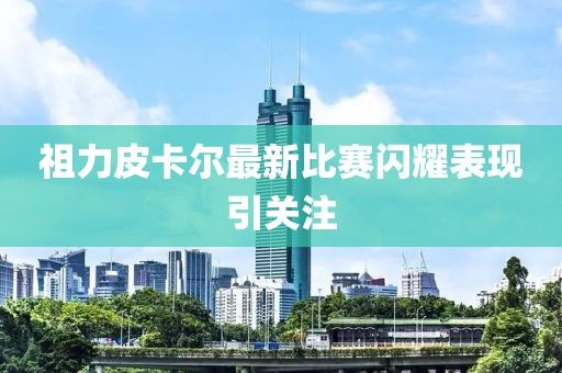 祖力皮卡尔最新比赛闪耀表现引关注
