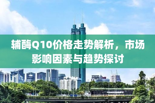 辅酶Q10价格走势解析，市场影响因素与趋势探讨