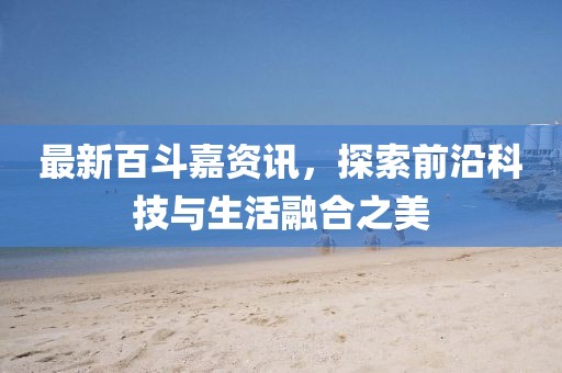 最新百斗嘉资讯，探索前沿科技与生活融合之美