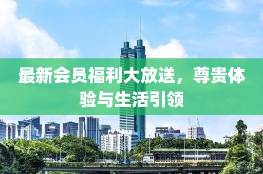 最新会员福利大放送，尊贵体验与生活引领