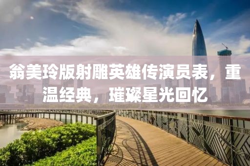 翁美玲版射雕英雄传演员表，重温经典，璀璨星光回忆
