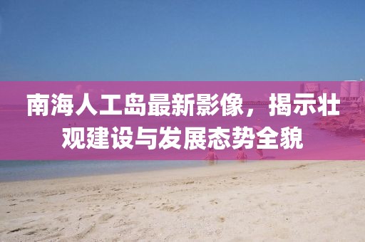 南海人工岛最新影像，揭示壮观建设与发展态势全貌