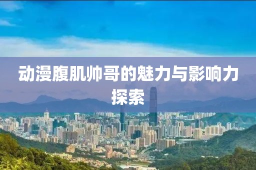 动漫腹肌帅哥的魅力与影响力探索