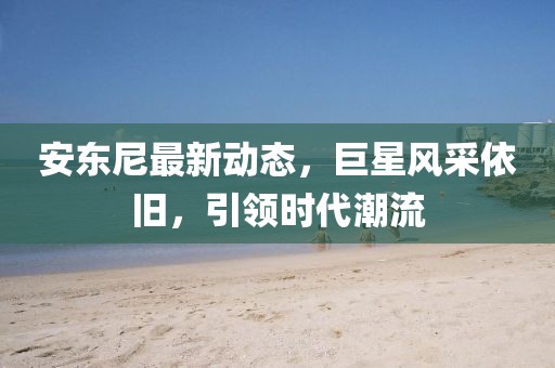 安东尼最新动态，巨星风采依旧，引领时代潮流