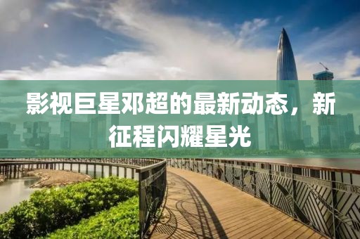 影视巨星邓超的最新动态，新征程闪耀星光
