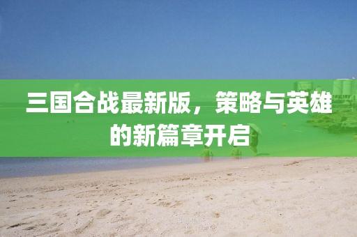 三国合战最新版，策略与英雄的新篇章开启