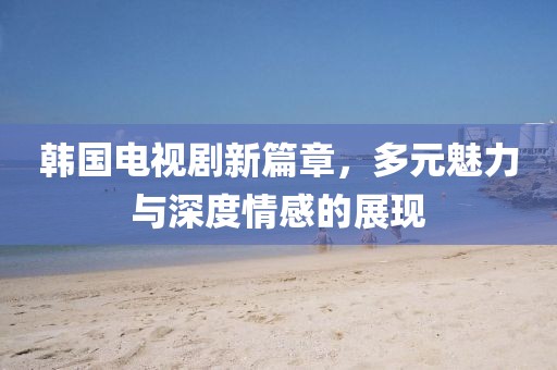 韩国电视剧新篇章，多元魅力与深度情感的展现