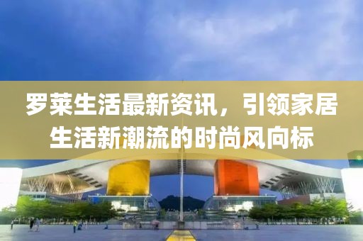 罗莱生活最新资讯，引领家居生活新潮流的时尚风向标
