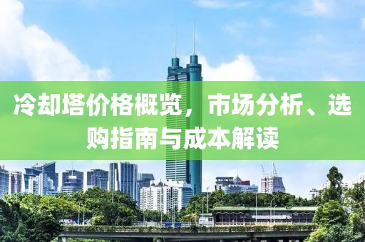 冷却塔价格概览，市场分析、选购指南与成本解读