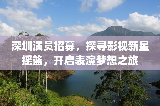深圳演员招募，探寻影视新星摇篮，开启表演梦想之旅