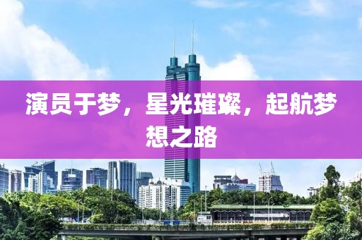 演员于梦，星光璀璨，起航梦想之路