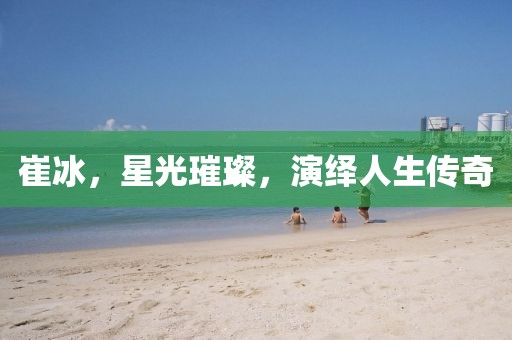 崔冰，星光璀璨，演绎人生传奇