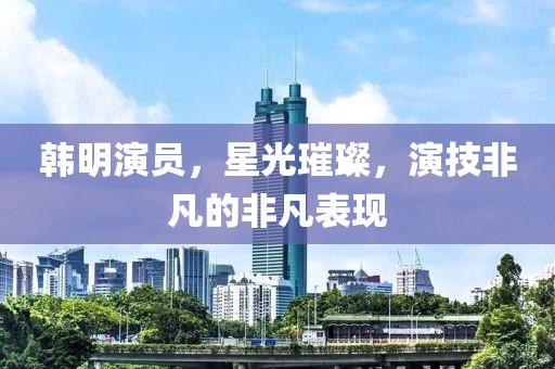 韩明演员，星光璀璨，演技非凡的非凡表现