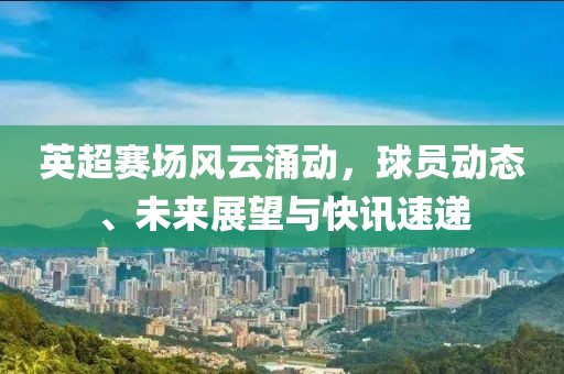 英超赛场风云涌动，球员动态、未来展望与快讯速递