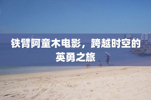 铁臂阿童木电影，跨越时空的英勇之旅
