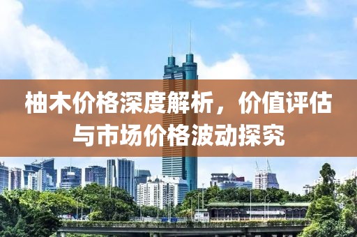柚木价格深度解析，价值评估与市场价格波动探究