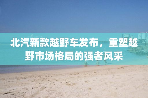 北汽新款越野车发布，重塑越野市场格局的强者风采