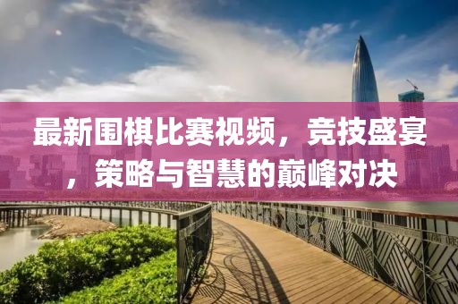 最新围棋比赛视频，竞技盛宴，策略与智慧的巅峰对决