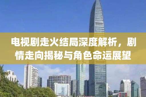 电视剧走火结局深度解析，剧情走向揭秘与角色命运展望