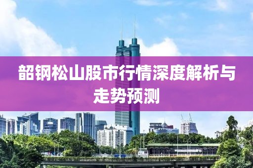 韶钢松山股市行情深度解析与走势预测