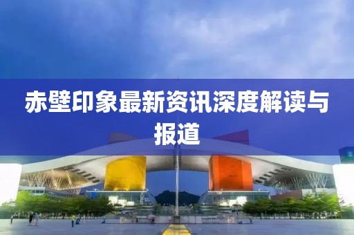 赤壁印象最新资讯深度解读与报道