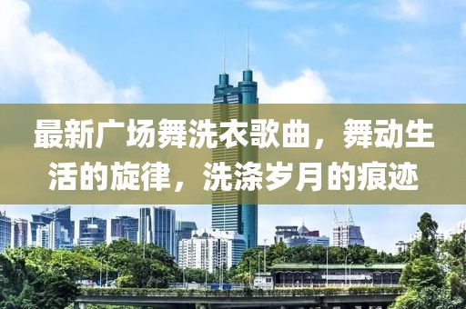 最新广场舞洗衣歌曲，舞动生活的旋律，洗涤岁月的痕迹